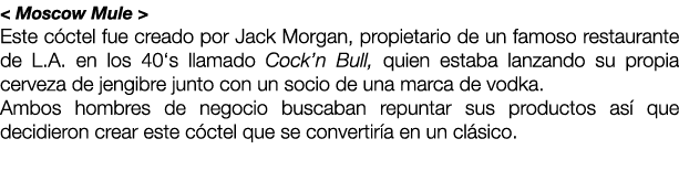 < Moscow Mule > Este c ctel fue creado por Jack Morgan, propietario de un famoso restaurante de L.A. en los 40‘s llam...