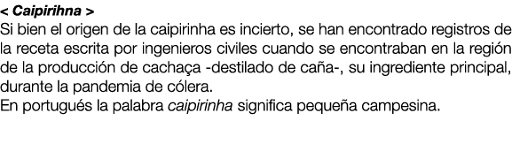 < Caipirihna > Si bien el origen de la caipirinha es incierto, se han encontrado registros de la receta escrita por i...