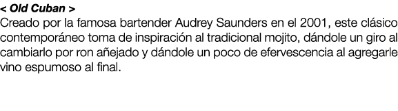 < Old Cuban > Creado por la famosa bartender Audrey Saunders en el 2001, este cl sico contempor neo toma de inspiraci...