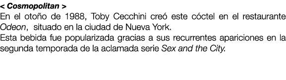 < Cosmopolitan > En el oto o de 1988, Toby Cecchini cre este c ctel en el restaurante Odeon, situado en la ciudad de...