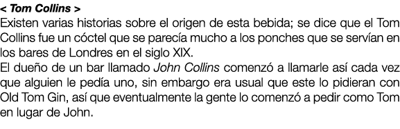 < Tom Collins > Existen varias historias sobre el origen de esta bebida; se dice que el Tom Collins fue un c ctel que...