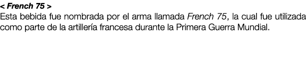 < French 75 > Esta bebida fue nombrada por el arma llamada French 75, la cual fue utilizada como parte de la artiller...