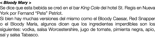 < Bloody Mary > Se dice que esta bebida se cre en el bar King Cole del hotel St. Regis en Nueva York por Fernand “Pe...